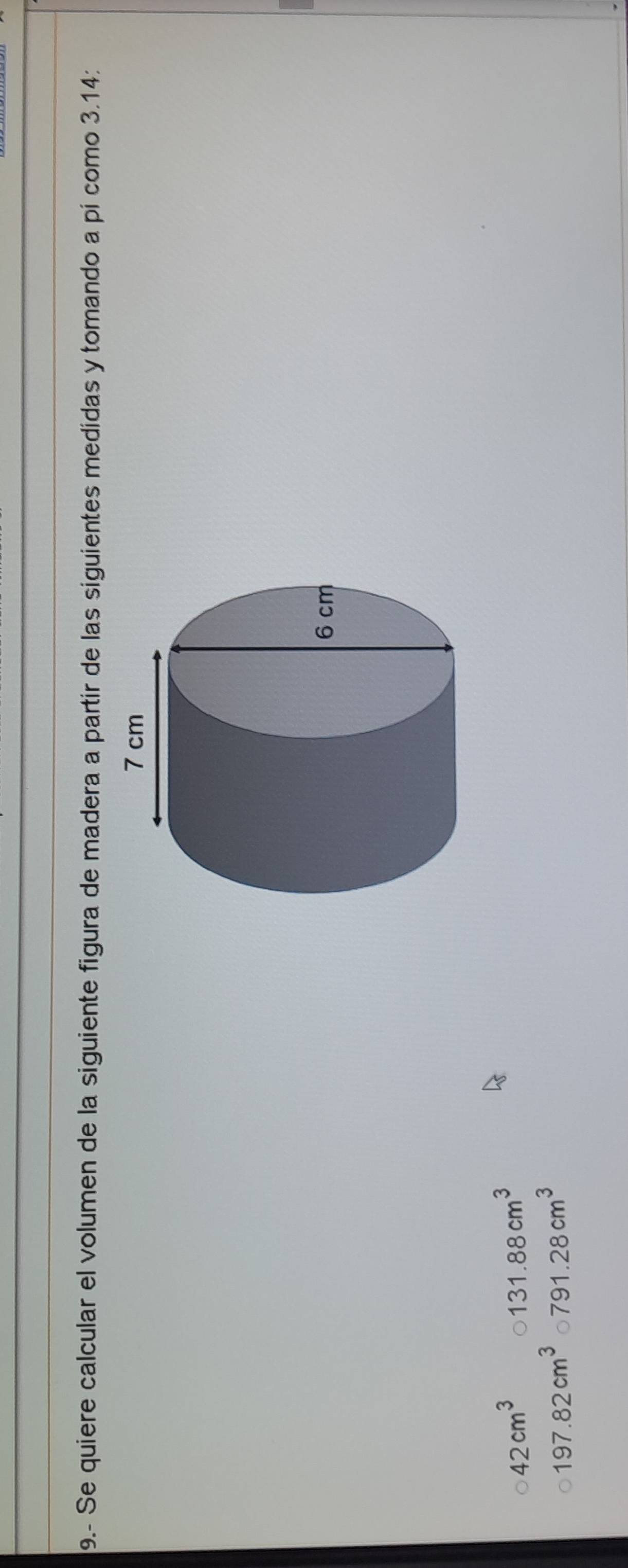9.- Se quiere calcular el volumen de la siguiente figura de madera a partir de las siguientes medidas y tomando a pí como 3.14 :
42cm^3 131.88cm^3
197.82cm^3 791.28cm^3