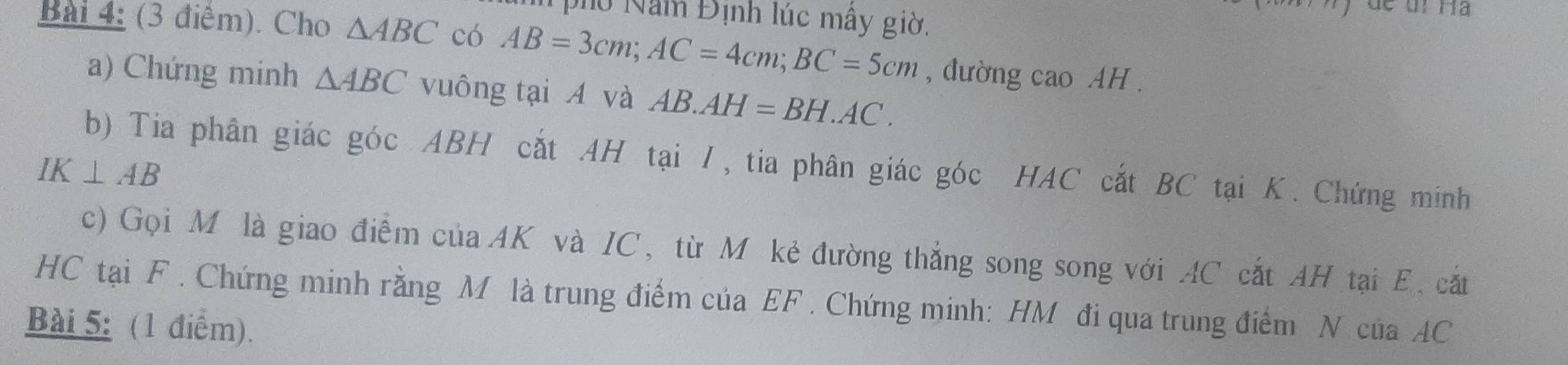 pho Nam Định lúc mây giờ. 
Bài 4: (3 điểm). Cho △ ABC có AB=3cm; AC=4cm; BC=5cm , đường cao AH. 
a) Chứng minh △ ABC vuông tại A và AB. AH=BH.AC. 
b) Tia phân giác góc ABH cắt AH tại I, tia phân giác góc HAC cắt BC tại K. Chứng minh
IK⊥ AB
c) Gọi M là giao điểm của AK và IC, từ M kẻ đường thắng song song với AC cắt AH tại E, cắt 
HC tại F. Chứng minh rằng M là trung điểm của EF. Chứng minh: HM đi qua trung điểm N của AC
Bài 5: (1 điểm).