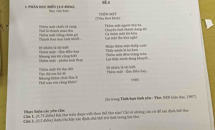 ĐE 4 
I. PHÀN ĐQC HIẾU (4,0 điểm). 
Đọc văn bản: thêm một 
(Trần Hoà Bình) 
Thêm một chiếc lá rụng Thêm một người thứ ba 
Thế là thành mùa thu Chuyện tình thành dang dở 
Thêm một tiếng chim gù Cứ thêm một lời hứa 
Thành ban mai tinh khiết... Lại một lần khả nghi! 
Dĩ nhiên là tôi biết Nhận thêm một thiếp cưới 
Thêm một - lầm điều hay Thấy mình lẻ loi hơn 
Nhưng mà tôi cũng biết Thêm một đêm trăng tròn 
Thêm một - phiền toái thay Lại thấy mình đang khuyết... 
Thêm một lời dại dột Dĩ nhiên là tôi biết 
Tức thì em bỏ đi Thêm một - lầm điều hay... 
Nhưng thêm chút lầm lì 
Thế nào em cũng khóc! 1985 
(In trong Tình bạn tình yêu - Thơ, NXB Giáo dục, 1987) 
Thực hiện các yêu cầu: 
Câu 1. (0,75 điểm) Bài thơ trên được viết theo thể thơ nào? Chỉ rõ những căn cứ để xác định thể thơ. 
Câu 2. (0,5 điểm) Anh/chị hãy xác định chủ thể trữ tình trong bài thơ.