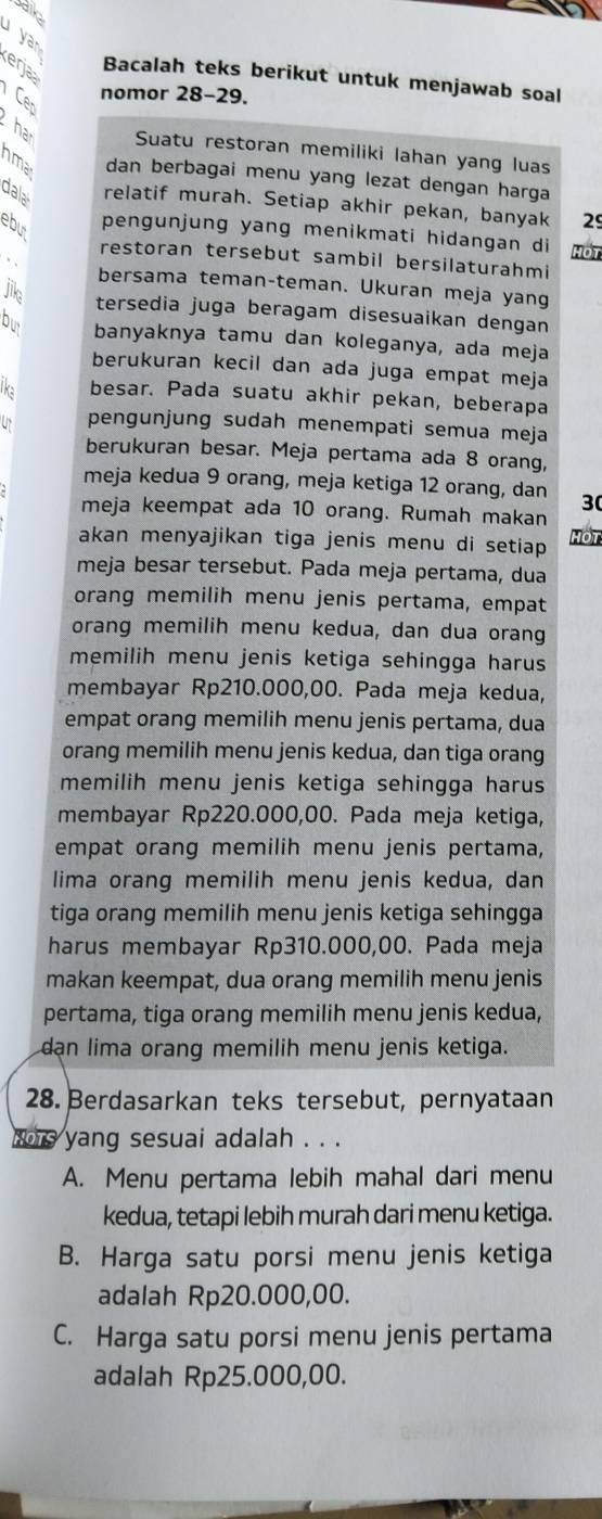 salic
yan
erjaa
Bacalah teks berikut untuk menjawab soal
Cer
nomor 28-29.
ha Suatu restoran memiliki lahan yang luas
nma dan berbagai menu yang lezat dengan harga
dala
relatif murah. Setiap akhir pekan, banyak 29
ebu pengunjung yang menikmati hidangan di MoT
restoran tersebut sambil bersilaturahmi
、
bersama teman-teman. Ukuran meja yang
jika
tersedia juga beragam disesuaikan dengan
bu banyaknya tamu dan koleganya, ada meja
berukuran kecil dan ada juga empat meja
lk besar. Pada suatu akhir pekan, beberapa
pengunjung sudah menempati semua meja
berukuran besar. Meja pertama ada 8 orang,
meja kedua 9 orang, meja ketiga 12 orang, dan 30
meja keempat ada 10 orang. Rumah makan
akan menyajikan tiga jenis menu di setiap HOT
meja besar tersebut. Pada meja pertama, dua
orang memilih menu jenis pertama, empat
orang memilih menu kedua, dan dua orang
memilih menu jenis ketiga sehingga harus 
membayar Rp210.000,00. Pada meja kedua,
empat orang memilih menu jenis pertama, dua
orang memilih menu jenis kedua, dan tiga orang
memilih menu jenis ketiga sehingga harus
membayar Rp220.000,00. Pada meja ketiga,
empat orang memilih menu jenis pertama,
lima orang memilih menu jenis kedua, dan
tiga orang memilih menu jenis ketiga sehingga
harus membayar Rp310.000,00. Pada meja
makan keempat, dua orang memilih menu jenis
pertama, tiga orang memilih menu jenis kedua,
dan lima orang memilih menu jenis ketiga.
28. Berdasarkan teks tersebut, pernyataan
whe yang sesuai adalah . . .
A. Menu pertama lebih mahal dari menu
kedua, tetapi lebih murah dari menu ketiga.
B. Harga satu porsi menu jenis ketiga
adalah Rp20.000,00.
C. Harga satu porsi menu jenis pertama
adalah Rp25.000,00.