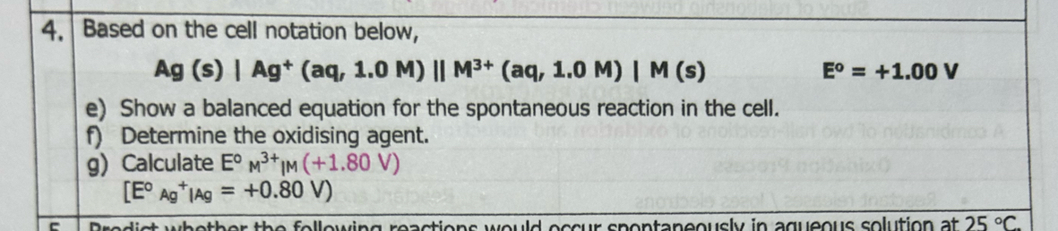 Based on the cell notation below,
Ag(s)|Ag^+(aq,1.0M)||M^(3+)(aq,1.0M)|M(s)
E^o=+1.00V
e) Show a balanced equation for the spontaneous reaction in the cell. 
f) Determine the oxidising agent. 
g) Calculate E°M^(3+)|M(+1.80V)
[E°Ag^+|Ag=+0.80V)
- wing reactions would eccur spontaneously in aqueous solution at 25°C