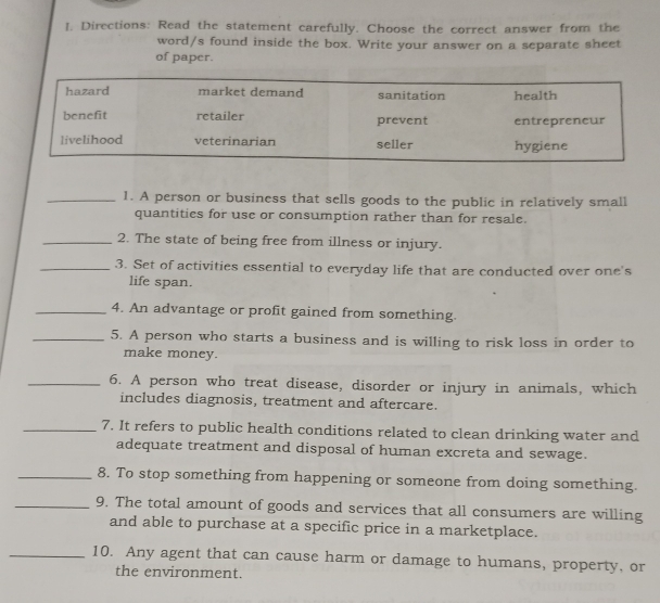 Directions: Read the statement carefully. Choose the correct answer from the 
word/s found inside the box. Write your answer on a separate sheet 
of paper. 
_1. A person or business that sells goods to the public in relatively small 
quantities for use or consumption rather than for resale. 
_2. The state of being free from illness or injury. 
_3. Set of activities essential to everyday life that are conducted over one's 
life span. 
_4. An advantage or profit gained from something. 
_5. A person who starts a business and is willing to risk loss in order to 
make money. 
_6. A person who treat disease, disorder or injury in animals, which 
includes diagnosis, treatment and aftercare. 
_7. It refers to public health conditions related to clean drinking water and 
adequate treatment and disposal of human excreta and sewage. 
_8. To stop something from happening or someone from doing something. 
_9. The total amount of goods and services that all consumers are willing 
and able to purchase at a specific price in a marketplace. 
_10. Any agent that can cause harm or damage to humans, property, or 
the environment.