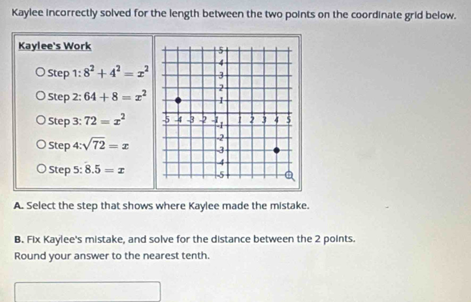 Kaylee incorrectly solved for the length between the two points on the coordinate grid below. 
Kaylee's Work 
Step 1 : 8^2+4^2=x^2
Step 2: 64+8=x^2
Step 3: 72=x^2
Step 4: sqrt(72)=x
Step 5: 8.5=x
A. Select the step that shows where Kaylee made the mistake. 
B. Fix Kaylee's mistake, and solve for the distance between the 2 points. 
Round your answer to the nearest tenth.