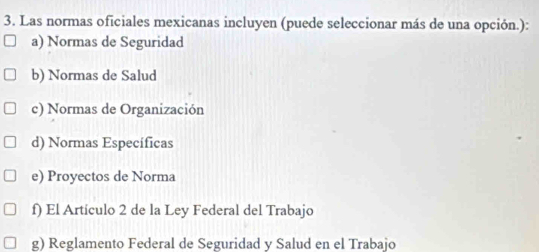 Las normas oficiales mexicanas incluyen (puede seleccionar más de una opción.):
a) Normas de Seguridad
b) Normas de Salud
c) Normas de Organización
d) Normas Específicas
e) Proyectos de Norma
f) El Artículo 2 de la Ley Federal del Trabajo
g) Reglamento Federal de Seguridad y Salud en el Trabajo