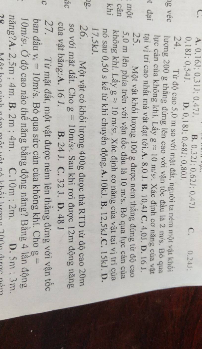 A. 0,16J; 0,31J; 0,47J. B. 0,32J; 0,62J; 0,47J. C.   0.24J;
0,18J; 0,54J. D. 0,18J; 0,48J; 0,80J.
24. Từ độ cao 5,0 m so với mặt đất, người ta ném một vật khối
ng véc lượng 200 g thắng đứng lên cao với vận tốc đầu là 2 m/s. Bỏ qua
lực cản của không khí. Lấy gapprox 10m/s^2. Xác định cơ năng của vật
t đại tại vị trí cao nhất mà vật đạt tới.A. 8,0 J. B. 10,4J.C. 4,0J. D. 16 J.
25. Một vật khối lượng 100 g được ném thẳng đứng từ độ cao
một 5,0 m lên phía trên với vận tốc đầu là 10 m/s. Bỏ qua lực cản của
cân không khí. Lấy gapprox 10m/s^2. Xác định cơ năng của vật tại vị trí của
khi nó sau 0,50 s kể từ khi chuyển động.A.10kJ. B. 12,5kJ.C. 15kJ. D.
17,5kJ.
g. 26. Một vật có khối lượng 400g được thả RTD từ độ cao 20m
ác so với mặt đất. Cho g=10m/s^2. Sau khi rơi được 12m động năng
của vật bằng:A. 16 J. B. 24 J. C. 32 J. D. 48 J
c 27. Từ mặt đất, một vật được ném lên thẳng đứng với vận tốc
ban đầu v_0=10m/s. Bỏ qua sức cản của không khí. Cho g=
10m/s^2 đ. Ở độ cao nào thế năng bằng động năng? Bằng 4 lần động
năng?A. 2,5m ; 4m. B. 2m ; 4m. C. () m : 2m D. 5m ; 3m.
70 n    lr ơ  n a 200  a đượ c n é m  
A