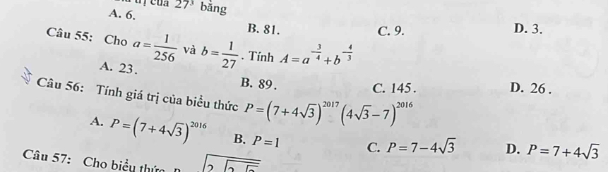 27^3
A. 6. bǎng
B. 81. C. 9. D. 3.
Câu 55: Cho a= 1/256  và b= 1/27 . Tính A=a^(-frac 3)4+b^(-frac 4)3
A. 23.
B. 89. D. 26.
C. 145.
Câu 56: Tính giá trị của biểu thức P=(7+4sqrt(3))^2017(4sqrt(3)-7)^2016
A. P=(7+4sqrt(3))^2016 B. P=1
C. P=7-4sqrt(3) D. P=7+4sqrt(3)
Câu 57: Cho biểu thứn beginarrayr encloselongdiv 25endarray