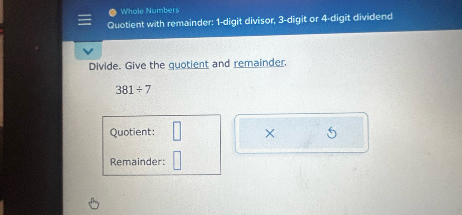 Whole Numbers 
Quotient with remainder: 1 -digit divisor, 3 -digit or 4 -digit dividend 
Divide. Give the quotient and remainder.
381/ 7
Quotient: □ × 
Remainder: