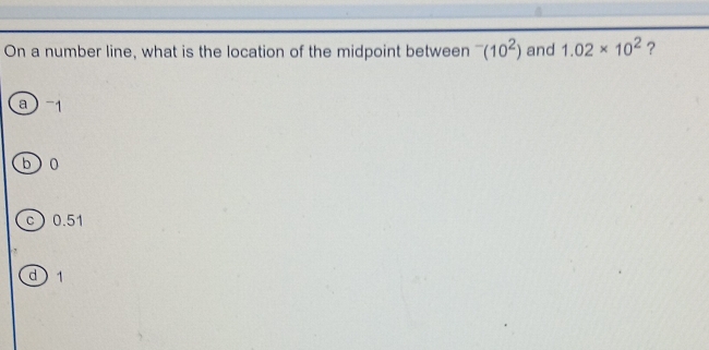 On a number line, what is the location of the midpoint between^-(10^2) and 1.02* 10^2 ?
a  -1
b ) 0
c  0.51
d 1