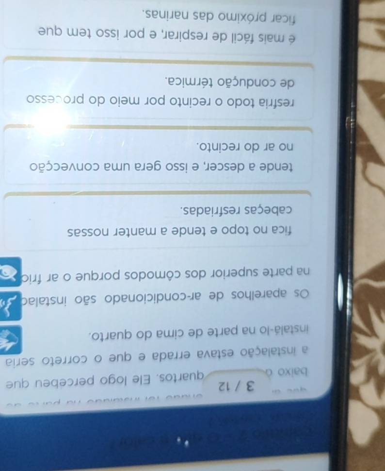 3 / 12
baixo ò quartos. Ele logo percebeu que
a instalação estava errada e que o correto seria
instalá-lo na parte de cima do quarto.
Os aparelhos de ar-condicionado são instalad
na parte superior dos cômodos porque o ar frio
fica no topo e tende a manter nossas
cabeças resfriadas.
tende a descer, e isso gera uma convecção
no ar do recinto.
resfria todo o recinto por meio do processo
de condução térmica.
é mais fácil de respirar, e por isso tem que
ficar próximo das narinas.