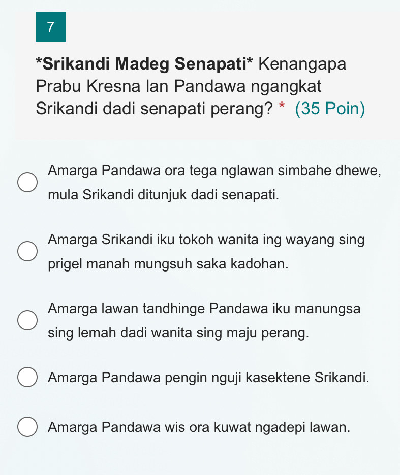 7
*Srikandi Madeg Senapati* Kenangapa
Prabu Kresna Ian Pandawa ngangkat
Srikandi dadi senapati perang? * (35 Poin)
Amarga Pandawa ora tega nglawan simbahe dhewe,
mula Srikandi ditunjuk dadi senapati.
Amarga Srikandi iku tokoh wanita ing wayang sing
prigel manah mungsuh saka kadohan.
Amarga Iawan tandhinge Pandawa iku manungsa
sing lemah dadi wanita sing maju perang.
Amarga Pandawa pengin nguji kasektene Srikandi.
Amarga Pandawa wis ora kuwat ngadepi lawan.