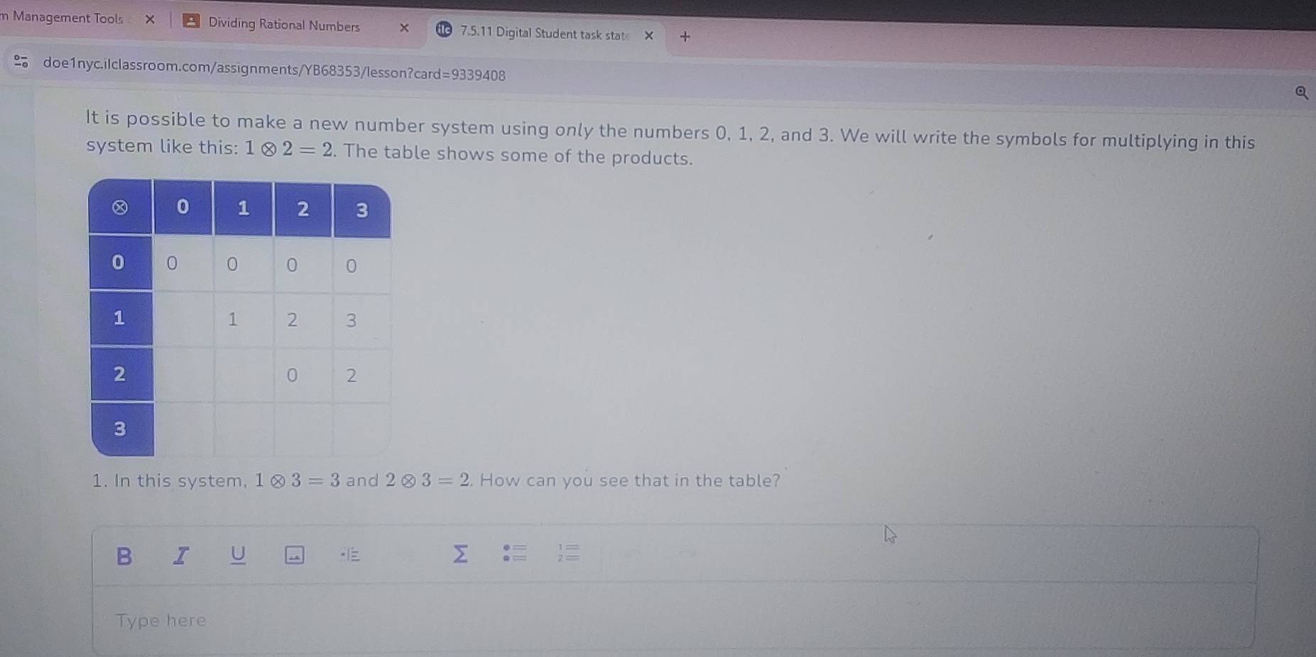 Management Tools × Dividing Rational Numbers 7.5.11 Digital Student task stat 
doe1nyc.ilclassroom.com/assignments/YB68353/lesson?card=9339408 
a 
It is possible to make a new number system using only the numbers 0, 1, 2, and 3. We will write the symbols for multiplying in this 
system like this: 1 2=2. The table shows some of the products. 
1. In this system, 1 0 3=3 and 2 8 3=2. How can you see that in the table? 
B 
Type here