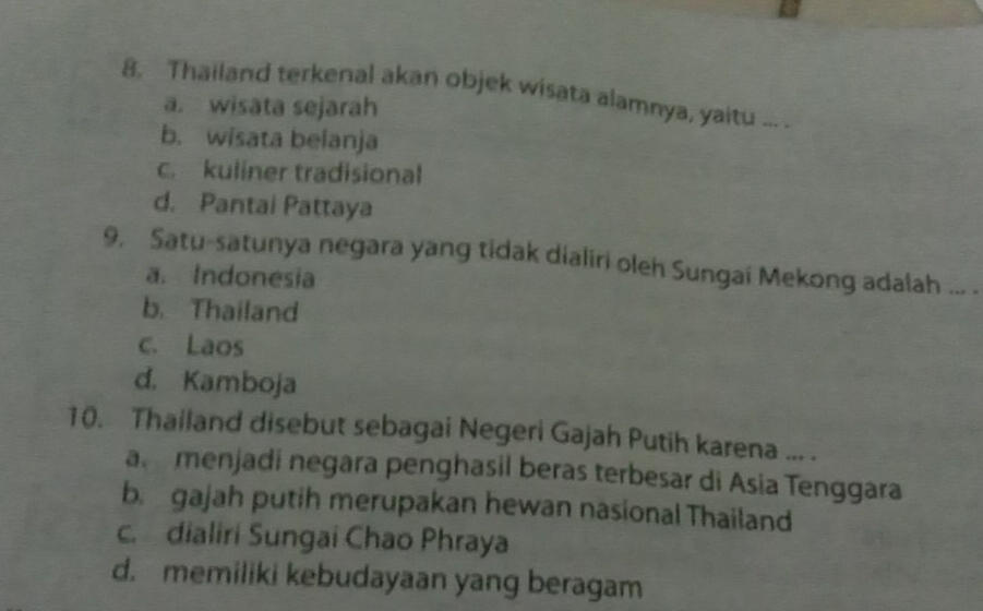 Thailand terkenal akan objek wisata alamnya, yaitu ... .
a. wisata sejarah
b. wisata belanja
c. kuliner tradisional
d. Pantai Pattaya
9, Satu-satunya negara yang tidak dialiri oleh Sungai Mekong adalah ... .
a. Indonesia
b. Thailand
c. Laos
d. Kamboja
10. Thailand disebut sebagai Negeri Gajah Putih karena ... .
a menjadi negara penghasil beras terbesar di Asia Tenggara
b. gajah putih merupakan hewan nasional Thailand
c. dialiri Sungai Chao Phraya
d. memiliki kebudayaan yang beragam