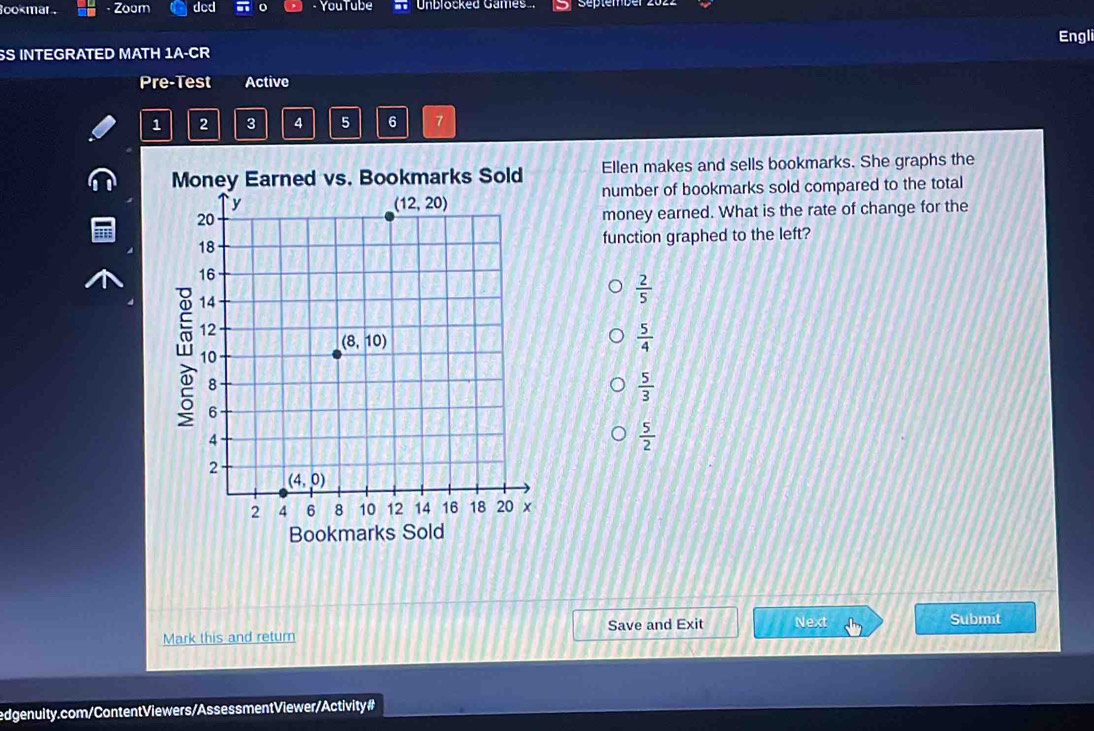 ookmar . · Zoom dcd o - YouTube * Unblocked Games
SS INTEGRATED MATH 1A-CR Engli
Pre-Test Active
1 2 3 4 5 6 7
Money Earned vs. Bookmarks Sold Ellen makes and sells bookmarks. She graphs the
number of bookmarks sold compared to the total
money earned. What is the rate of change for the
function graphed to the left?
 2/5 
 5/4 
 5/3 
 5/2 
Bookmarks Sold
Mark this and return Save and Exit Next
Submit
edgenuity.com/Content Viewers/Assessment Viewer/Activity #