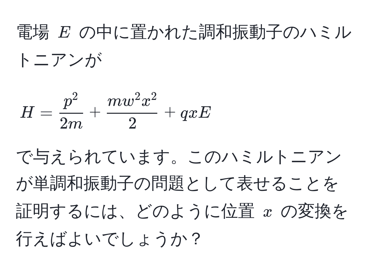 電場 ( E ) の中に置かれた調和振動子のハミルトニアンが  
[
H = fracp^22m + fracmw^(2x^2)2 + qxE  
]  
で与えられています。このハミルトニアンが単調和振動子の問題として表せることを証明するには、どのように位置 ( x ) の変換を行えばよいでしょうか？