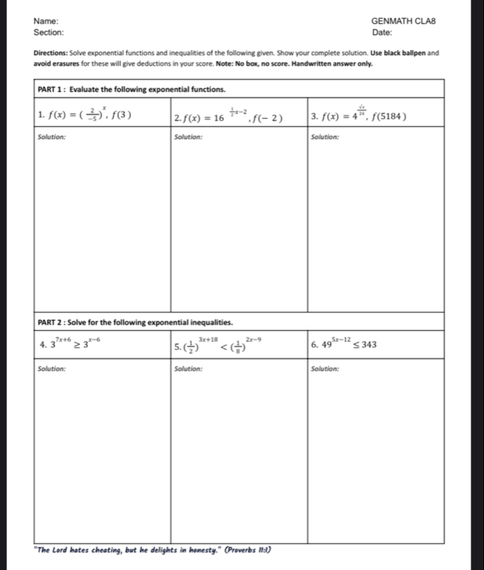 Name: GENMATH CLA8
Section: Date:
Directions: Solve exponential functions and inequalities of the following given. Show your complete solution. Use black ballpen and
"The Lord hates cheating, but he delights in honesty." (Proverbs 11:I)