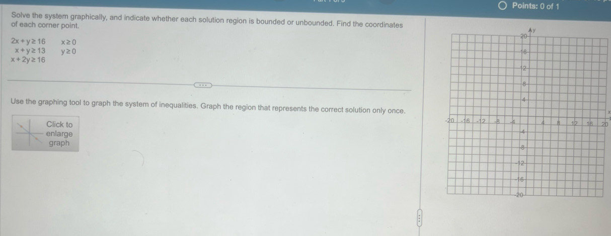 Solve the system graphically, and indicate whether each solution region is bounded or unbounded. Find the coordinates 
of each corner point.
2x+y≥ 16 x≥ 0
x+y≥ 13 y≥ 0
x+2y≥ 16
Use the graphing tool to graph the system of inequalities. Graph the region that represents the correct solution only once. 
Click to
20
enlarge 
graph