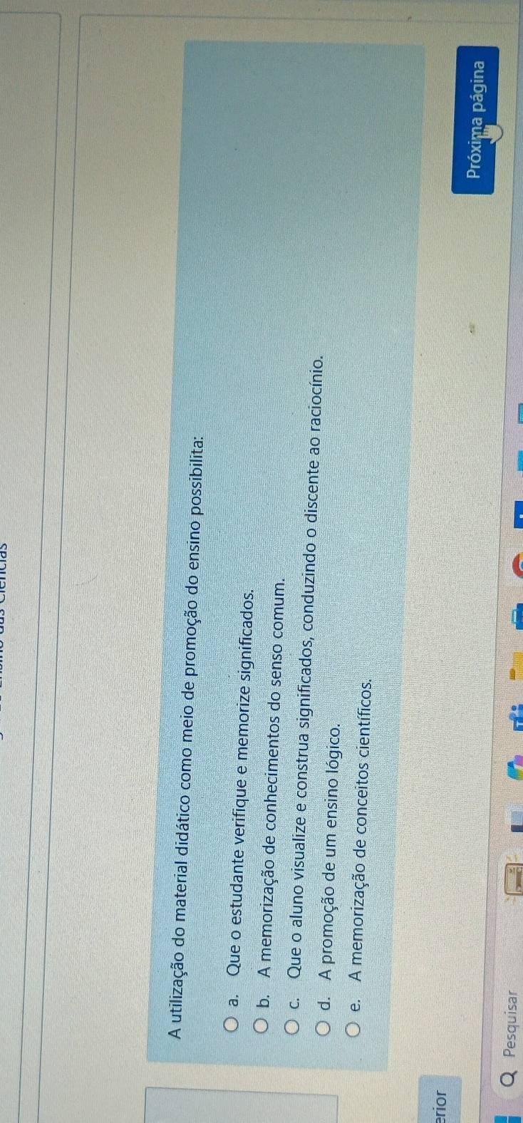 A utilização do material didático como meio de promoção do ensino possibilita:
a. Que o estudante verifique e memorize significados.
b. A memorização de conhecimentos do senso comum.
c. Que o aluno visualize e construa significados, conduzindo o discente ao raciocínio.
d. A promoção de um ensino lógico.
e. A memorização de conceitos científicos.
erior
Próxima página
Pesquisar