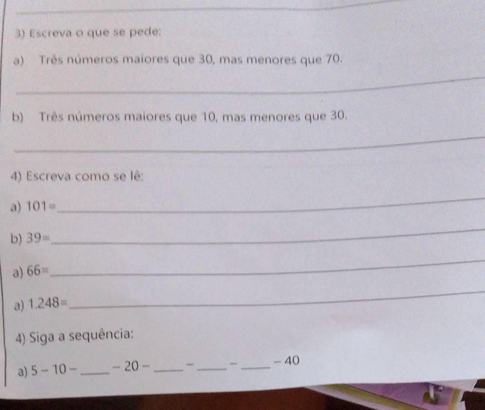 Escreva o que se pede: 
a) Três números maiores que 30, mas menores que 70. 
_ 
b) Três números maiores que 10, mas menores que 30. 
_ 
4) Escreva como se lê: 
a) 101=
_ 
b) 39=
_ 
a) 66=
_ 
a) 1.248=
_ 
4) Siga a sequência: 
a) 5-10- _ -20- _ 
_ 
_
- 40