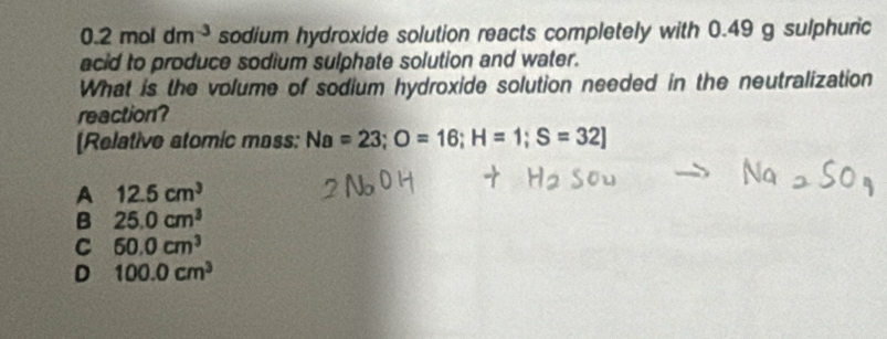 0.2mol dm^(-3) sodium hydroxide solution reacts completely with 0.49 g sulphuric
acid to produce sodium sulphate solution and water.
What is the volume of sodium hydroxide solution needed in the neutralization
reaction?
[Relative atomic mass: Na=23; O=16; H=1; S=32]
A 12.5cm^3
B 25.0cm^3
C 60.0cm^3
D 100.0cm^3