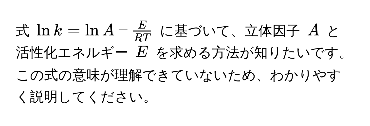 式 $ ln k = ln A -  E/RT  $ に基づいて、立体因子 $ A $ と活性化エネルギー $ E $ を求める方法が知りたいです。この式の意味が理解できていないため、わかりやすく説明してください。