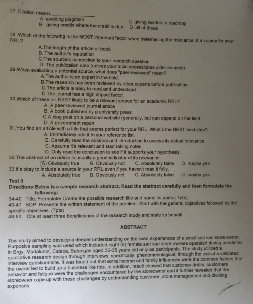 Citation means
_
A avoiding plagirism C. giving readers a roadmap
B. giving credits where the credit is due D. all of these
28. Which of the following is the MOST important factor when determining the relevance of a source for your
RRL?
A.The length of the article or book
B. The author's reputation
C.The source's connection to your research question
D. The publication date (unless your topic necessitates older sources)
29.When evaluating a potential source, what does "peer-reviewed" mean?
A.The author is an expert in the field.
B.The research has been reviewed by other experts before publication.
C.The article is easy to read and understand.
D.The journal has a high impact factor.
30.Which of these is LEAST likely to be a relevant source for an academic RRL?
A. A peer-reviewed journal article
B. A book published by a university press
C.A blog post on a personal website (generally, but can depend on the field
D. A government report
31.You find an article with a title that seems perfect for your RRL. What's the NEXT best step?
A. Immediately add it to your reference list.
B. Carefully read the abstract and introduction to assess its actual relevance.
C. Assume it's relevant and start taking notes.
D. Only read the conclusion to see if it supports your hypothesis.
32.The abstract of an article is usually a good indicator of its relevance.
A) Obviously true B. Obviously not C. Absolutely false D. maybe yes
33.It's okay to include a source in your RRL even if you haven't read it fully.
A. Absolutely true B. Obviously not C. Absolutely false D. maybe yes
Test II
Directions:Below is a sample research abstract. Read the abstract carefully and then formulate the
following:
34-40 Title: Formulate/ Create the possible research title and name its parts.( 7pts)
40-47 SOP: Presents the written statement of the problem. Start with the general objectives followed by the
specific objectives. (7pts)
48-50 Cite at least three beneficiaries of the research study and state its benefit.
ABSTRACT
This study aimed to develop a deeper understanding on the lived experiences of a small sari sari store owner.
Purposive sampling was used which included eight (8) female san sari store owners operated during pandemic
in Brgy. Madalunot, Calaca, Batangas aged 30-35 years old only as participants. The study utilized a
qualitative research design through interviews, specifically, phenomenological, through the use of a validated
interview questionnaire. It was found out that extra income and family influences were the common factors that
the owner led to build up a business like this. In addition, result showed that customer debts, customers
behavior and fatigue were the challenges encountered by the storeowner and it further revealed that the
storeowner cope up with these challenges by understanding customer, store management and dividing
expenses.