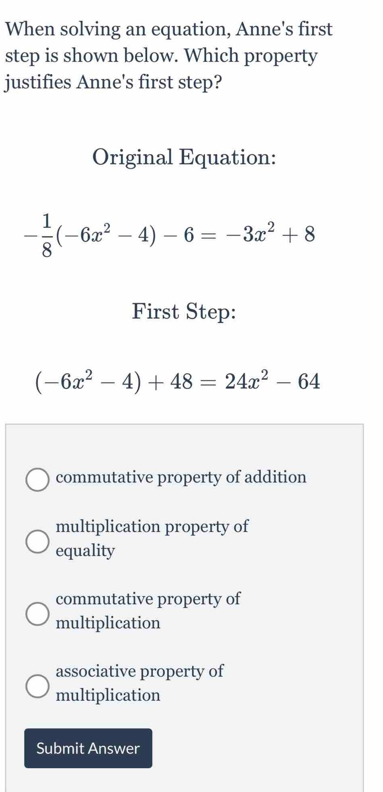 When solving an equation, Anne's first
step is shown below. Which property
justifies Anne's first step?
Original Equation:
- 1/8 (-6x^2-4)-6=-3x^2+8
First Step:
(-6x^2-4)+48=24x^2-64
commutative property of addition
multiplication property of
equality
commutative property of
multiplication
associative property of
multiplication
Submit Answer