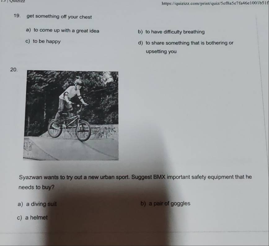 1 3 | Qulziz
https://quizizz.com/print/quiz/5ef8a5e7fa46e1001b51f
19. get something off your chest
a) to come up with a great idea b) to have difficulty breathing
c) to be happy d) to share something that is bothering or
upsetting you
20
Syazwan wants to try out a new urban sport. Suggest BMX important safety equipment that he
needs to buy?
a) a diving suit b) a pair of goggles
c) a helmet