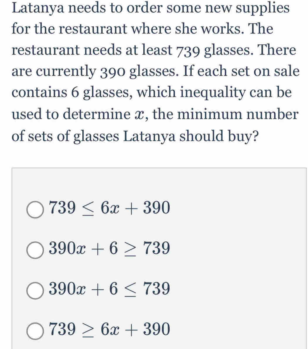 Latanya needs to order some new supplies
for the restaurant where she works. The
restaurant needs at least 739 glasses. There
are currently 390 glasses. If each set on sale
contains 6 glasses, which inequality can be
used to determine ✘, the minimum number
of sets of glasses Latanya should buy?
739≤ 6x+390
390x+6≥ 739
390x+6≤ 739
739≥ 6x+390