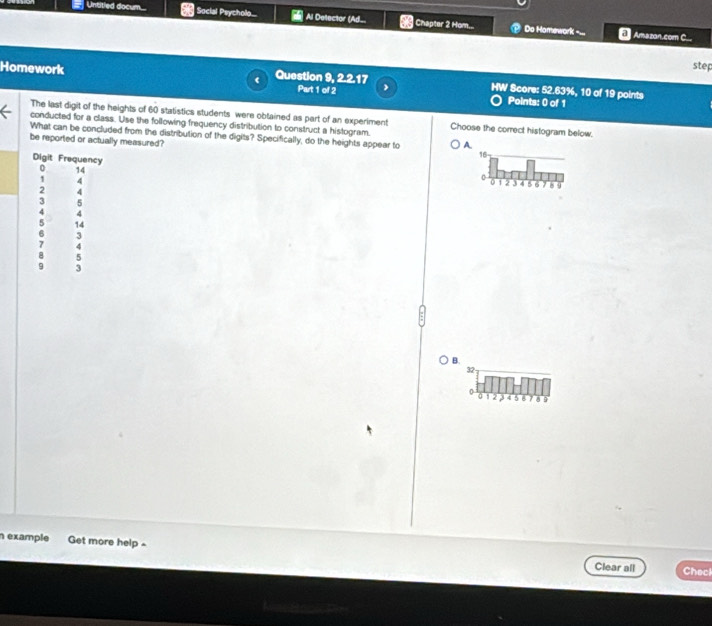 Untitled documn.. Social Psycholo.... Al Delector (Ad_ Chapter 2 Hom... Do Homework -.. E Amazan.com C...
step
22.17 
Homework Question 9, Part 1 of 2 HW Score: 52.63%, 10 of 19 points
Points: 0 of 1
The last digit of the heights of 60 statistics students were obtained as part of an experiment
conducted for a class. Use the following frequency distribution to construct a histogram. Choose the correct histogram below.
What can be concluded from the distribution of the digits? Specifically, do the heights appear to A
be reported or actually measured? 16 -
0 14
Digit Frequency 0 1 2 3 4 5 6 8 9
1 4
a
2
3 5
4 4
5 14
6 3
7 4
8 5
9 3
B.
32
0 12 3 4 5 6 7 8 9
n example Get more help -
Clear all Check