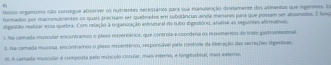 Nosso organismo não consegue absorver os nutrientes necessários para sua manutenção diretamente dos alimentos que ingerimos. Es 
formados por macronutrientes os quais precisam ser quebrados em substâncias ainda menores para que possam ser absorvidos. É funça 
digestão realizar essa quebra. Com relação à organização estrutural do tubo digestório, analise as seguintes afirmativas. 
l. Na camada muscular encontramos o plexo miceritérico, que controla e coordena os movimentos do trato gastrointestinal. 
I. Na camada mucosa, encontramos o plexo midentérico, responsável pelo controle da liberação das secreções digestivas. 
III. A camada muscular é composta pelo músculo circular, mais interno, e longitudinal, mais externo.