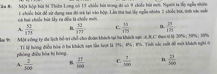 Một hộp bút bi Thiên Long có 15 chiếc bút trong đó có 9 chiếc bút mới. Người ta lấy ngẫu nhiên
1 chiếc bút đề sử dụng sau đó trả lại vào hộp. Lần thứ hai lấy ngẫu nhiên 2 chiếc bút, tính xác suất
cả hai chiếc bút lấy ra đều là chiếc mới.
A.  52/175 .  52/177 . C.  53/175 . D.  25/175 . 
B.
âu 9: Một công ty du lịch bố trí chỗ cho đoàn khách tại ba khách sạn A, B,C theo tỉ lệ 20%; 50%; 30%. Tỉ lệ hỏng điều hòa ở ba khách sạn lần lượt là 5%; 4%; 8%. Tính xác suất đề một khách nghi ở
phòng điều hòa bị hỏng.
C.
A.  2/500   27/500   7/500  D.  23/500 
B.