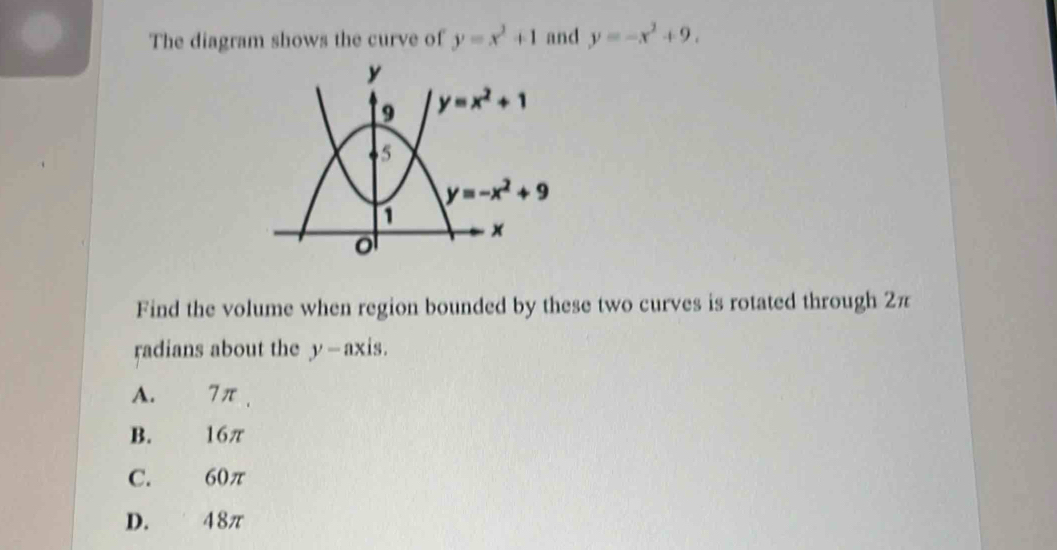 The diagram shows the curve of y=x^2+1 and y=-x^2+9.
Find the volume when region bounded by these two curves is rotated through 2π
radians about the y—axis.
A. 7π ,
B. 16π
C. 60π
D. 48π