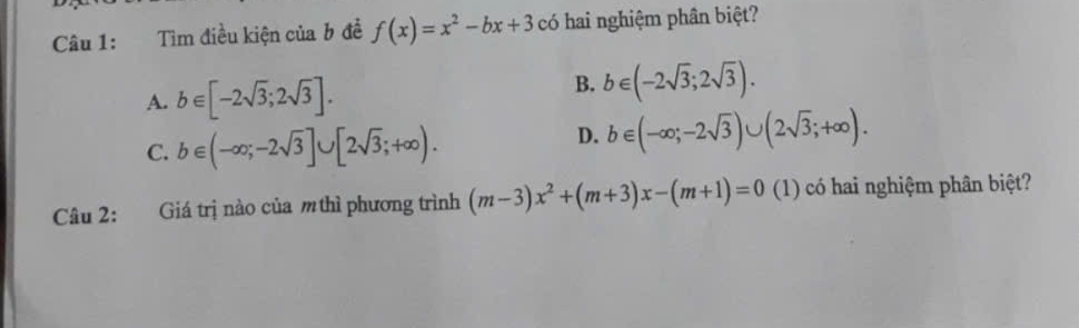 Tìm điều kiện của b đề f(x)=x^2-bx+3 có hai nghiệm phân biệt?
A. b∈ [-2sqrt(3);2sqrt(3)].
B. b∈ (-2sqrt(3);2sqrt(3)).
C. b∈ (-∈fty ;-2sqrt(3)]∪ [2sqrt(3);+∈fty ).
D. b∈ (-∈fty ;-2sqrt(3))∪ (2sqrt(3);+∈fty ). 
Câu 2: Giá trị nào của m thì phương trình (m-3)x^2+(m+3)x-(m+1)=0 (1) có hai nghiệm phân biệt?