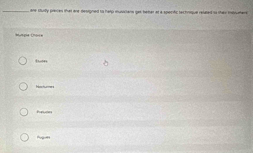 are study pieces that are designed to help musicians get better at a specific technique related to their instrument
Multiple Choice
Studes
Nocturnes
Preludes
Fugues