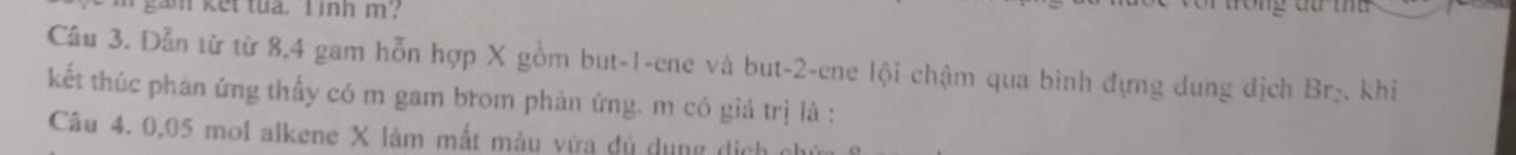 gam ket tua. I inh m? 
Câu 3. Dẫn từ từ 8, 4 gam hỗn hợp X gồm but -1 -ene và but -2 -ene lội chậm qua bình đựng dung dịch Br_2
kết thúc phản ứng thấy có m gam brom phản ứng. m có giá trị là : khi 
Câu 4. 0,05 mol alkene X làm mắt màu vừa dủ dụng dịch ở