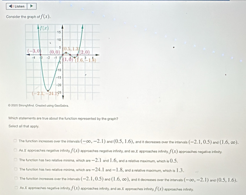 ◀  Listen
Consider the graph of f(x).
© 2020 StrongMind. Created using GeoGebra.
Which statements are true about the function represented by the graph?
Select all that apply.
The function increases over the intervals (-∈fty ,-2.1) and (0.5,1.6) , and it decreases over the intervals (-2.1,0.5) and (1.6,∈fty ).
As X approaches negative infinity, f(x) approaches negative infinity, and as X approaches infinity, f(x) approaches negative infinity.
The function has two relative minima, which are —2.1 and 1.6, and a relative maximum, which is 0.5.
The function has two relative minima, which are -24.1 and -1.8, and a relative maximum, which is 1.3.
The function increases over the intervals (-2.1,0.5) and (1.6,∈fty ) and it decreases over the intervals (-∈fty ,-2.1) and (0.5,1.6).
As X approaches negative infinity, f(x) approaches infinity, and as X approaches infinity, f(x) approaches infinity.