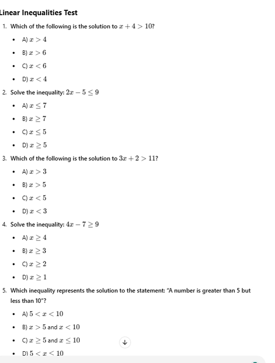 Linear Inequalities Test
1. Which of the following is the solution to x+4>10 2
A) x>4
B) x>6
C) x<6</tex>
D) x<4</tex> 
2. Solve the inequality: 2x-5≤ 9
A) x≤ 7
B) x≥ 7
C) x≤ 5
D) x≥ 5
3. Which of the following is the solution to 3x+2>11 2
A) x>3
B) x>5
C) x<5</tex> 
D) x<3</tex> 
4. Solve the inequality: 4x-7≥ 9
A) x≥ 4
B) x≥ 3
C) x≥ 2
D) x≥ 1
5. Which inequality represents the solution to the statement: “A number is greater than 5 but
less than 10'' ?
A) 5
B) x>5 and x<10</tex>
C) x≥ 5 and x≤ 10
D) 5