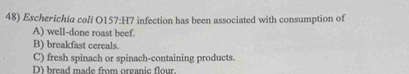 Escherichia coli O157:H7 infection has been associated with consumption of
A) well-done roast beef.
B) breakfast cereals.
C) fresh spinach or spinach-containing products.
D) bread made from organic flour.