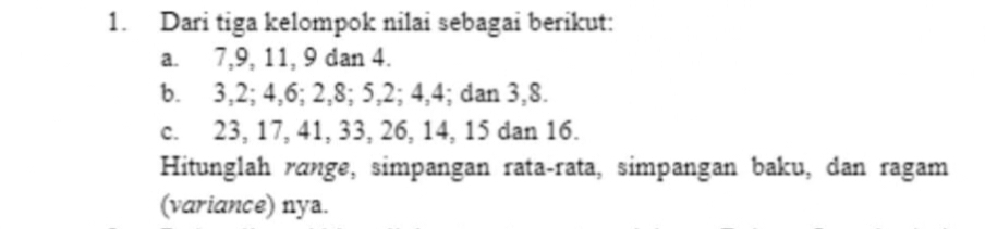 Dari tiga kelompok nilai sebagai berikut: 
a. 7, 9, 11, 9 dan 4. 
b. 3, 2; 4, 6; 2, 8; 5, 2; 4, 4; dan 3, 8. 
c. 23, 17, 41, 33, 26, 14, 15 dan 16. 
Hitunglah rɑnge, simpangan rata-rata, simpangan baku, dan ragam 
(variance) nya.