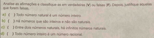 Analise as afirmações e classifique-as em verdadeiras (V) ou falsas (F). Depois, justifique aquelas
que forem falsas.
a) ( ) Todo número natural é um número inteiro.
b) ( ) Há números que são inteiros e não são naturais.
c) ( ) Entre dois números naturais, há infinitos números naturais.
d) ( ) Todo número inteiro é um número racional.