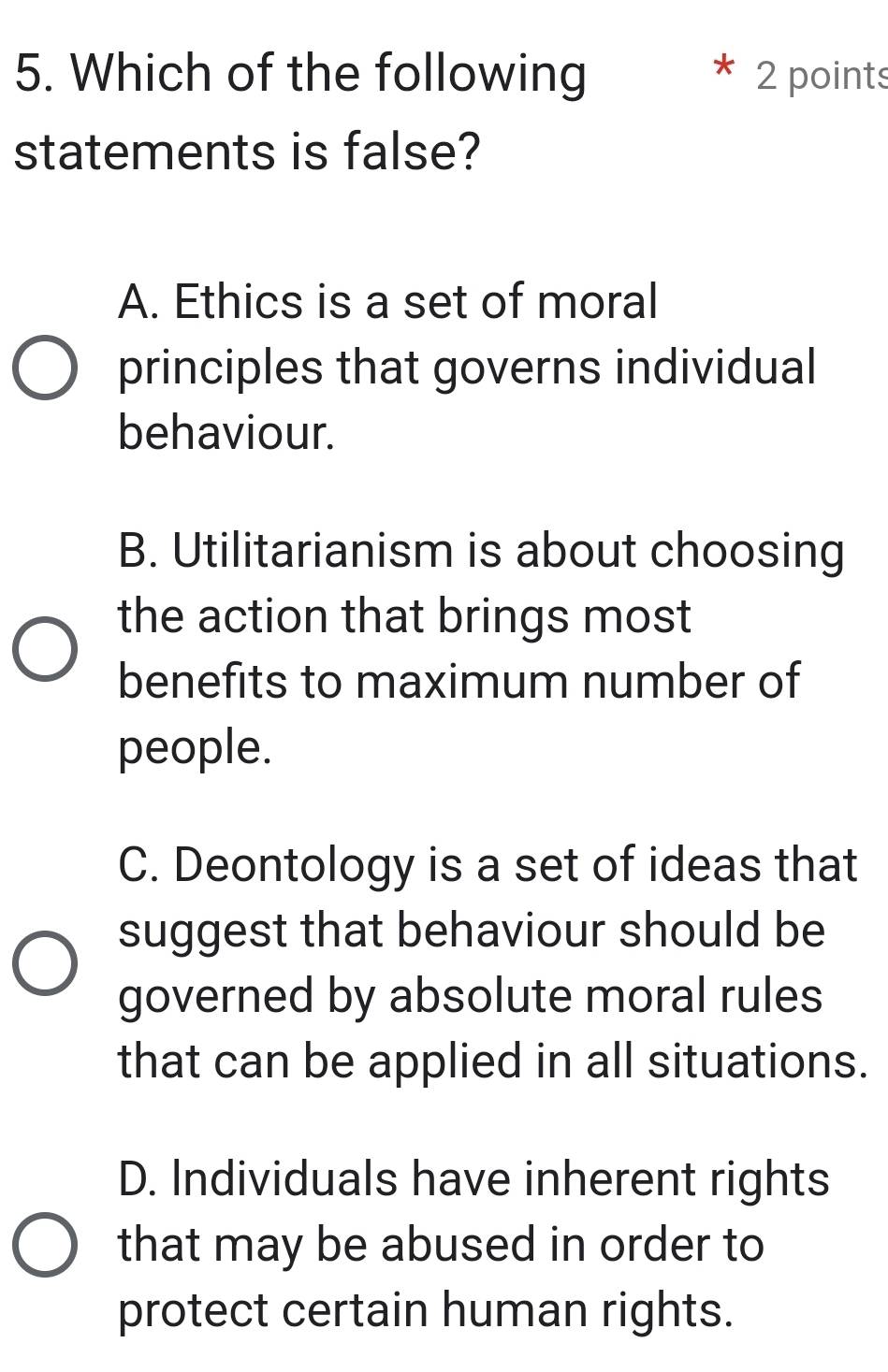 Which of the following * 2 points
statements is false?
A. Ethics is a set of moral
principles that governs individual
behaviour.
B. Utilitarianism is about choosing
the action that brings most
benefits to maximum number of
people.
C. Deontology is a set of ideas that
suggest that behaviour should be
governed by absolute moral rules
that can be applied in all situations.
D. Individuals have inherent rights
that may be abused in order to
protect certain human rights.