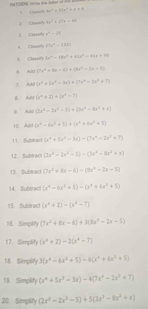 MATCHING Write the letter of the    s w
1. Classify 8x^3+32x^2+x+4
2. Classify 4x^2+27x-40
3. Classify x^4-25
4. Classify 27x^3-1331
5. Classify 2x^4-18x^3+41x^2-41x+90
6. Add (7x^2+8x-6)+(8x^3-2x-5)
7. Add (x^4+5x^3-3x)+(7x^4-2x^2+7)
8. Add (x^4+2)+(x^4-7)
9. Add (2x^3-2x^2-5)+(3x^3-8x^2+x)
10. Add (x^4-6x^2+5)+(x^4+6x^2+5)
11. Subtract (x^4+5x^3-3x)-(7x^4-2x^2+7)
12. Subtract (2x^3-2x^2-5)-(3x^3-8x^2+x)
13. Subtract (7x^2+8x-6)-(8x^3-2x-5)
14. Subtract (x^4-6x^2+5)-(x^4+6x^2+5)
15. Subtract (x^4+2)-(x^4-7)
16. Simplify (7x^2+8x-6)+3(8x^3-2x-5)
17. Simplify (x^4+2)-2(x^4-7)
18. Simplify 3(x^4-6x^2+5)-6(x^4+6x^2+5)
19. Simplify (x^4+5x^3-3x)-4(7x^4-2x^2+7)
20. Simplify (2x^3-2x^2-5)+5(3x^3-8x^2+x)