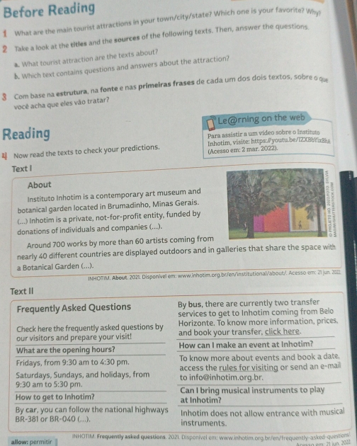 Before Reading
 What are the main tourist attractions in your town/city/state? Which one is your favorite? Why?
2 Take a look at the titles and the sources of the following texts. Then, answer the questions.
₹. What tourist attraction are the texts about?
b. Which text contains questions and answers about the attraction?
3 Com base na estrutura, na fonte e nas primeiras frases de cada um dos dois textos, sobre o que
você acha que eles vão tratar?
Reading Le@rning on the web
Para assistir a um vídeo sobre o Instituto
 Now read the texts to check your predictions. Inhotim. visite: https:/youtu.be/1ZXBbYxBh
(Acesso em: 2 mar. 2022).
Text I
About
Instituto Inhotim is a contemporary art museum and
botanical garden located in Brumadinho, Minas Gerais.
(...) Inhotim is a private, not-for-profit entity, funded by
donations of individuals and companies (...).
Around 700 works by more than 60 artists coming from
nearly 40 different countries are displayed outdoors and in galleries that share the space with
a Botanical Garden (...).
INHOTIM. About. 2021 Disponível em: www.inhotim.org.br/en/institutional/about/. Acesso em: 21 jun. 2022
Text II
Frequently Asked Questions By bus, there are currently two transfer
services to get to Inhotim coming from Belo
Horizonte. To know more information, prices,
Check here the frequently asked questions by and book your transfer, click here.
our visitors and prepare your visit!
What are the opening hours? How can I make an event at Inhotim?
Fridays, from 9:30 am to 4:30 pm. To know more about events and book a date.
access the rules for visiting or send an e-mail
Saturdays, Sundays, and holidays, from to info@inhotim.org.br.
9:30 am to 5:30 pm. Can I bring musical instruments to play
How to get to Inhotim? at Inhotim?
By car, you can follow the national highways Inhotim does not allow entrance with musical
BR =38 1 or BR-040 (...). instruments.
allow: permitir INHOTIM. Frequently asked questions. 2021. Disponível em: www.inhotim.org.br/en/frequently-asked-questions
em: 21 in. 2022