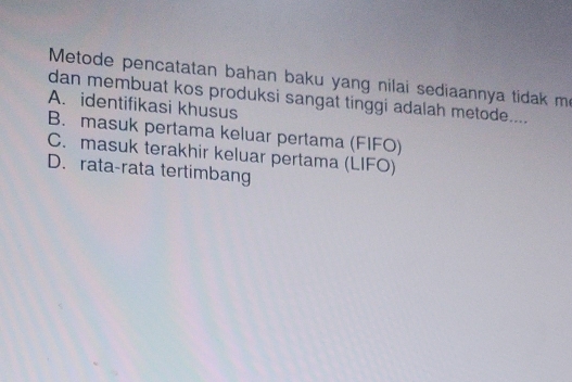 Metode pencatatan bahan baku yang nilai sediaannya tidak me
dan membuat kos produksi sangat tinggi adalah metode....
A. identifikasi khusus
B. masuk pertama keluar pertama (FIFO)
C. masuk terakhir keluar pertama (LIFO)
D. rata-rata tertimbang