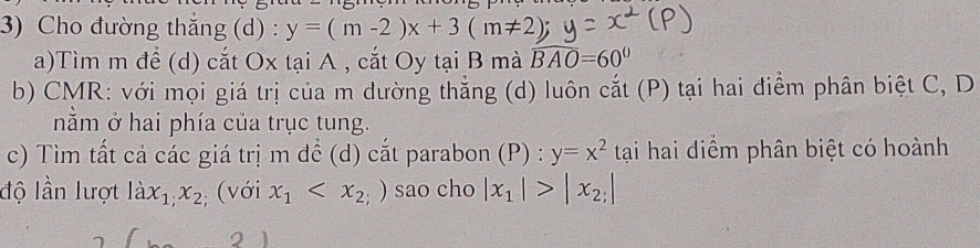 Cho đường thắng (d) : y=(m-2)x+3(m!= 2)
a)Tìm m để (d) cắt Ox tại A , cắt Oy tại B mà widehat BAO=60°
b) CMR: với mọi giá trị của m dường thẳng (d) luôn cắt (P) tại hai điểm phân biệt C, D 
nằm ở hai phía của trục tung. 
c) Tìm tất cả các giá trị m để (d) cắt parabon (P) : y=x^2 tại hai điểm phân biệt có hoành 
độ lần lượt lax_1, x_2; (với x_1 sao cho |x_1|>|x_2;|