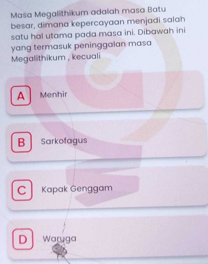 Masa Megalithikum adalah masa Batu
besar, dimana kepercayaan menjadi salah
satu hal utama pada masa ini. Dibawah ini
yang termasuk peninggalan masa
Megalithikum , kecuali
A Menhir
B Sarkofagus
C Kapak Genggam
D waryga