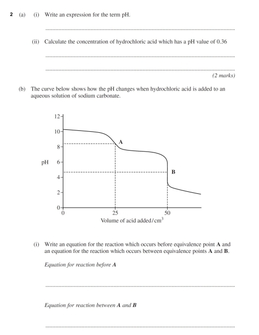 2 (a) (i) Write an expression for the term pH. 
_ 
(ii) Calculate the concentration of hydrochloric acid which has a pH value of 0.36
_ 
_ 
(2 marks) 
(b) The curve below shows how the pH changes when hydrochloric acid is added to an 
aqueous solution of sodium carbonate.
12
10 -
A
8
pH 6
B
4
2 -
0 -
0 25 50
Volume of acid added /cm^3
(i) Write an equation for the reaction which occurs before equivalence point A and 
an equation for the reaction which occurs between equivalence points A and B. 
Equation for reaction before A
_ 
Equation for reaction between A and B
_