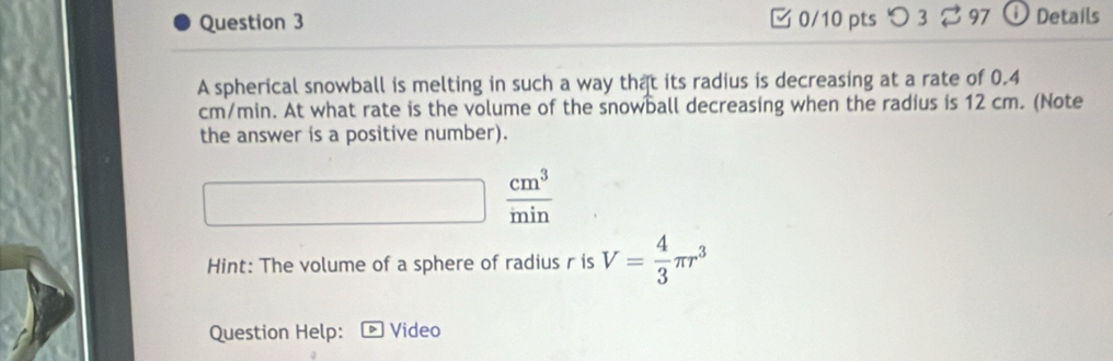 つ 3 ⇄ 97 O Details 
A spherical snowball is melting in such a way that its radius is decreasing at a rate of 0.4
cm/min. At what rate is the volume of the snowball decreasing when the radius is 12 cm. (Note 
the answer is a positive number). 
□^  cm^3/min 
Hint: The volume of a sphere of radius r is V= 4/3 π r^3
Question Help: Video