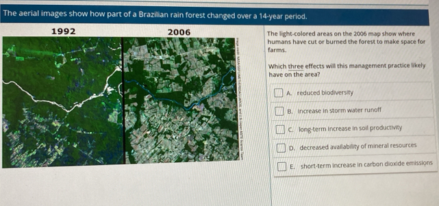 The aerial images show how part of a Brazilian rain forest changed over a 14-year period.
light-colored areas on the 2006 map show where
mans have cut or burned the forest to make space for
farms.
ich three effects will this management practice likely
ve on the area?
A. reduced biodiversity
B. increase in storm water runoff
C. long-term increase in soil productivity
D. decreased availability of mineral resources
E, short-term increase in carbon dioxide emissions