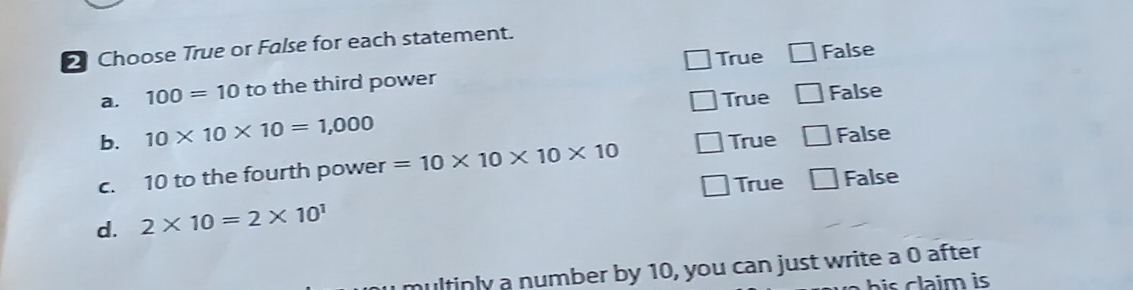 Choose True or False for each statement.
True False
a. 100=10 to the third power
True False
b. 10* 10* 10=1,000
True False
c. 10 to the fourth power =10* 10* 10* 10
True 1 False
d. 2* 10=2* 10^1
hultinly a number by 10, you can just write a 0 after